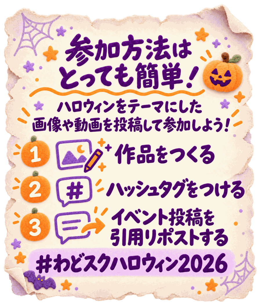 参加方法はとっても簡単！ハロウィンをテーマにした画像や動画を投稿して参加しよう！1 作品をつくる／2 ハッシュタグをつける／3 イベント投稿を引用リポストする。#わどスクハロウィン2026